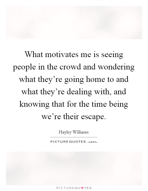 What motivates me is seeing people in the crowd and wondering what they're going home to and what they're dealing with, and knowing that for the time being we're their escape. Picture Quote #1