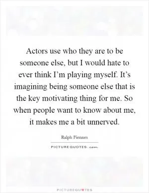 Actors use who they are to be someone else, but I would hate to ever think I’m playing myself. It’s imagining being someone else that is the key motivating thing for me. So when people want to know about me, it makes me a bit unnerved Picture Quote #1