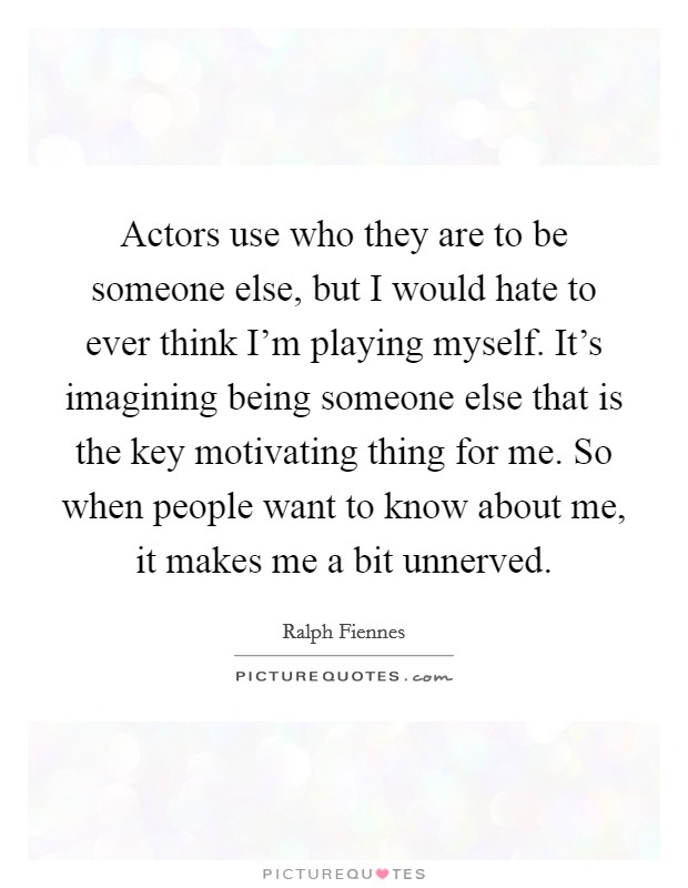 Actors use who they are to be someone else, but I would hate to ever think I'm playing myself. It's imagining being someone else that is the key motivating thing for me. So when people want to know about me, it makes me a bit unnerved. Picture Quote #1