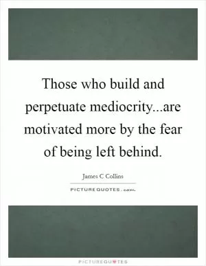 Those who build and perpetuate mediocrity...are motivated more by the fear of being left behind Picture Quote #1
