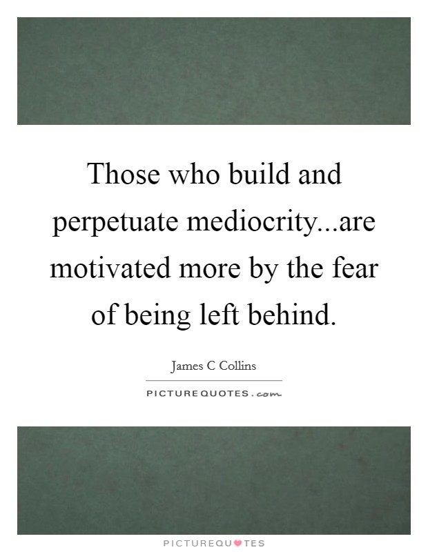 Those who build and perpetuate mediocrity...are motivated more by the fear of being left behind. Picture Quote #1