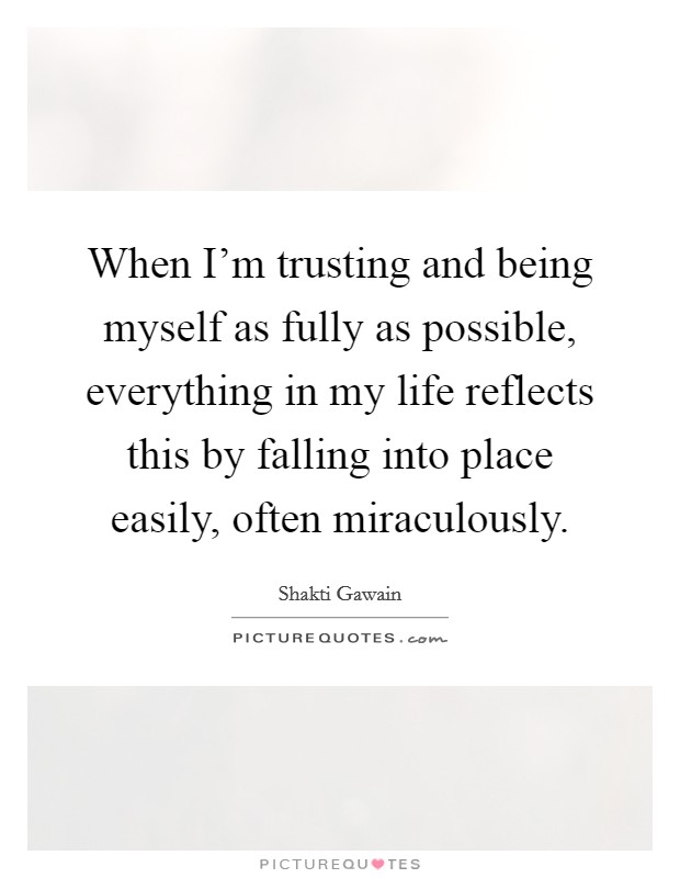 When I'm trusting and being myself as fully as possible, everything in my life reflects this by falling into place easily, often miraculously. Picture Quote #1