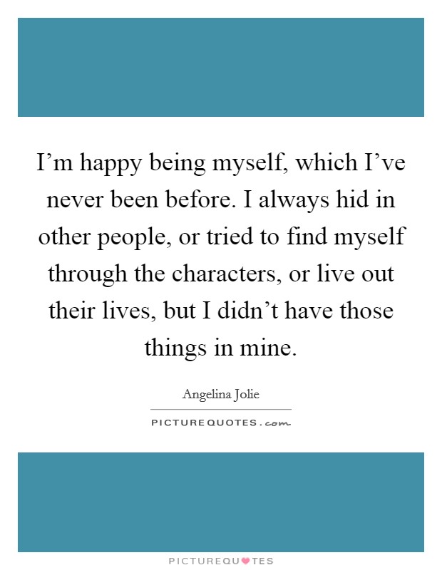 I'm happy being myself, which I've never been before. I always hid in other people, or tried to find myself through the characters, or live out their lives, but I didn't have those things in mine. Picture Quote #1