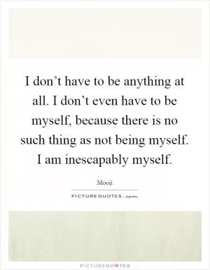 I don’t have to be anything at all. I don’t even have to be myself, because there is no such thing as not being myself. I am inescapably myself Picture Quote #1