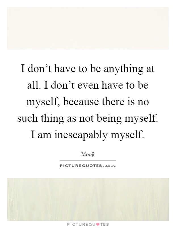 I don't have to be anything at all. I don't even have to be myself, because there is no such thing as not being myself. I am inescapably myself. Picture Quote #1