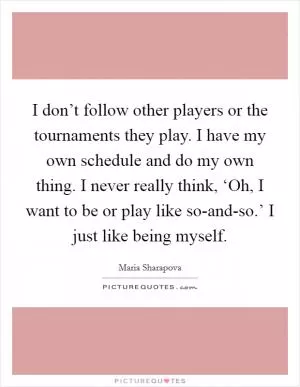 I don’t follow other players or the tournaments they play. I have my own schedule and do my own thing. I never really think, ‘Oh, I want to be or play like so-and-so.’ I just like being myself Picture Quote #1