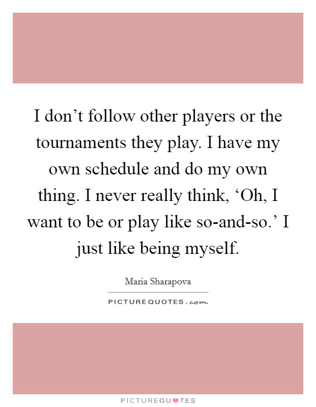 I don't follow other players or the tournaments they play. I have my own schedule and do my own thing. I never really think, ‘Oh, I want to be or play like so-and-so.' I just like being myself. Picture Quote #1