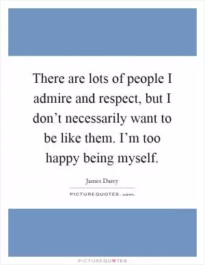There are lots of people I admire and respect, but I don’t necessarily want to be like them. I’m too happy being myself Picture Quote #1