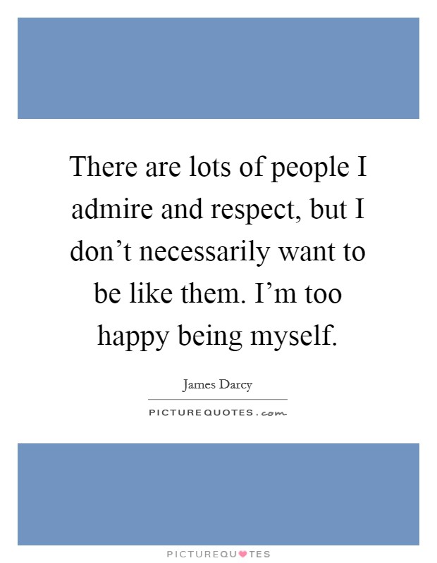 There are lots of people I admire and respect, but I don't necessarily want to be like them. I'm too happy being myself. Picture Quote #1