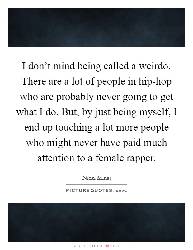 I don't mind being called a weirdo. There are a lot of people in hip-hop who are probably never going to get what I do. But, by just being myself, I end up touching a lot more people who might never have paid much attention to a female rapper. Picture Quote #1