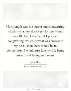 My strength was in singing and songwriting, which was a new discovery for me when I was 18. And I decided if I pursued songwriting, which is what was closest to my heart, then there would be no competition. I would just live my life being myself and living my dream Picture Quote #1