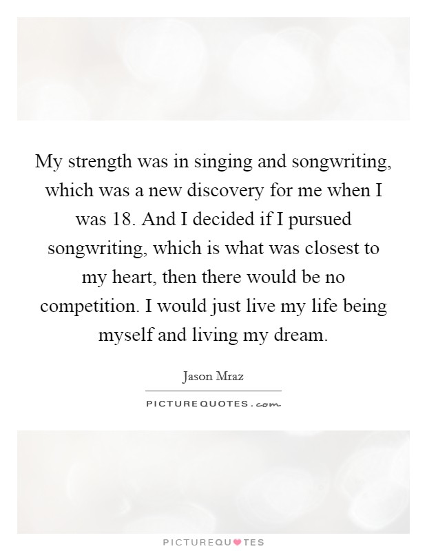 My strength was in singing and songwriting, which was a new discovery for me when I was 18. And I decided if I pursued songwriting, which is what was closest to my heart, then there would be no competition. I would just live my life being myself and living my dream. Picture Quote #1