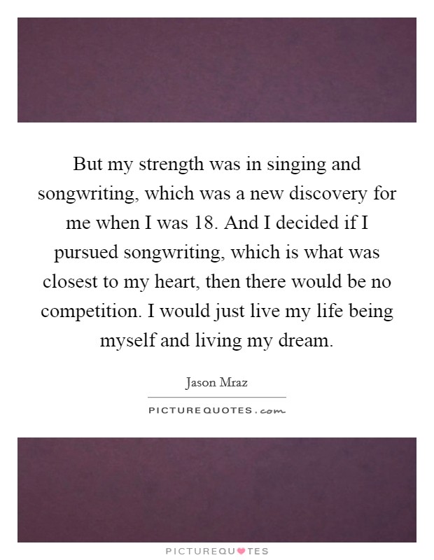 But my strength was in singing and songwriting, which was a new discovery for me when I was 18. And I decided if I pursued songwriting, which is what was closest to my heart, then there would be no competition. I would just live my life being myself and living my dream. Picture Quote #1