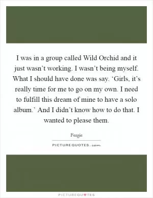 I was in a group called Wild Orchid and it just wasn’t working. I wasn’t being myself. What I should have done was say. ‘Girls, it’s really time for me to go on my own. I need to fulfill this dream of mine to have a solo album.’ And I didn’t know how to do that. I wanted to please them Picture Quote #1