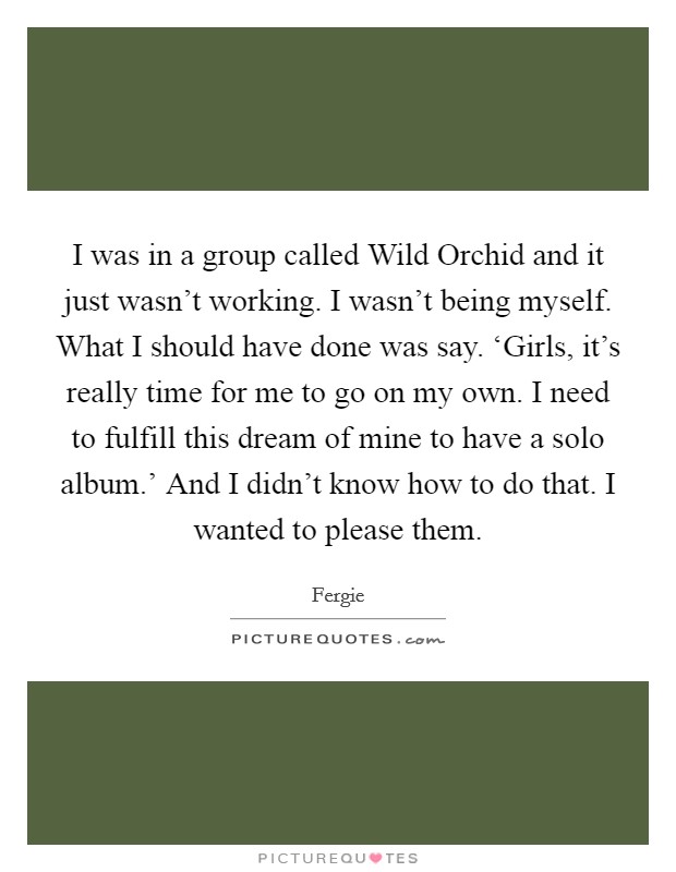 I was in a group called Wild Orchid and it just wasn't working. I wasn't being myself. What I should have done was say. ‘Girls, it's really time for me to go on my own. I need to fulfill this dream of mine to have a solo album.' And I didn't know how to do that. I wanted to please them. Picture Quote #1