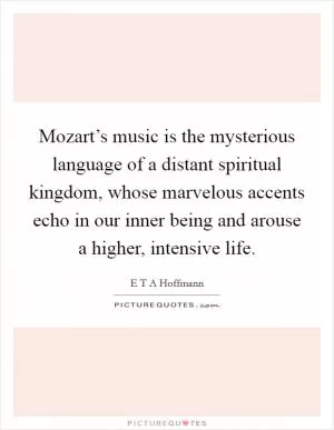 Mozart’s music is the mysterious language of a distant spiritual kingdom, whose marvelous accents echo in our inner being and arouse a higher, intensive life Picture Quote #1