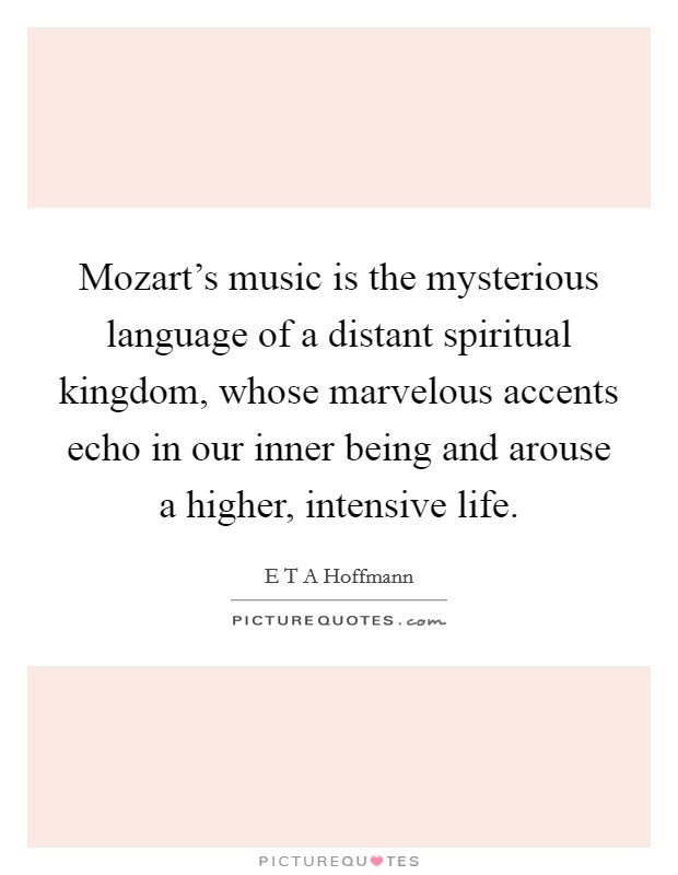 Mozart's music is the mysterious language of a distant spiritual kingdom, whose marvelous accents echo in our inner being and arouse a higher, intensive life. Picture Quote #1