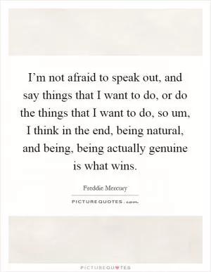 I’m not afraid to speak out, and say things that I want to do, or do the things that I want to do, so um, I think in the end, being natural, and being, being actually genuine is what wins Picture Quote #1