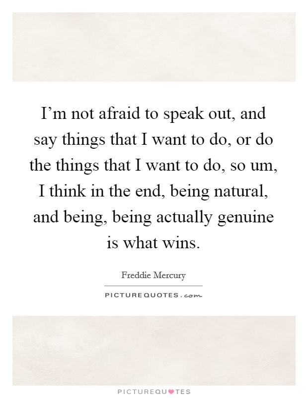 I'm not afraid to speak out, and say things that I want to do, or do the things that I want to do, so um, I think in the end, being natural, and being, being actually genuine is what wins. Picture Quote #1