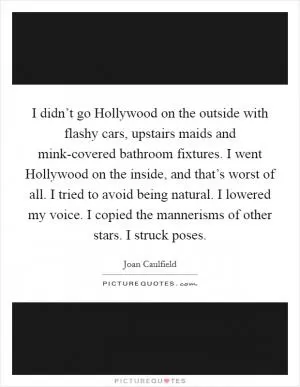 I didn’t go Hollywood on the outside with flashy cars, upstairs maids and mink-covered bathroom fixtures. I went Hollywood on the inside, and that’s worst of all. I tried to avoid being natural. I lowered my voice. I copied the mannerisms of other stars. I struck poses Picture Quote #1