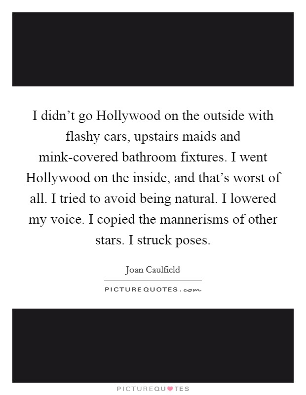 I didn't go Hollywood on the outside with flashy cars, upstairs maids and mink-covered bathroom fixtures. I went Hollywood on the inside, and that's worst of all. I tried to avoid being natural. I lowered my voice. I copied the mannerisms of other stars. I struck poses. Picture Quote #1