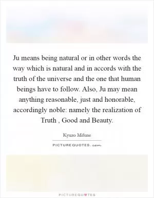 Ju means being natural or in other words the way which is natural and in accords with the truth of the universe and the one that human beings have to follow. Also, Ju may mean anything reasonable, just and honorable, accordingly noble: namely the realization of Truth , Good and Beauty Picture Quote #1