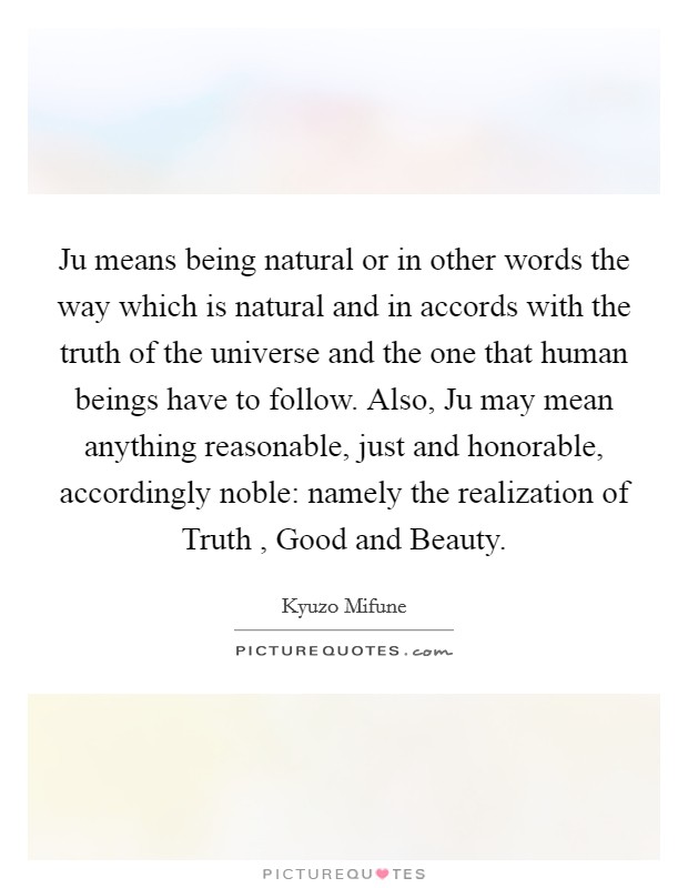 Ju means being natural or in other words the way which is natural and in accords with the truth of the universe and the one that human beings have to follow. Also, Ju may mean anything reasonable, just and honorable, accordingly noble: namely the realization of Truth , Good and Beauty. Picture Quote #1