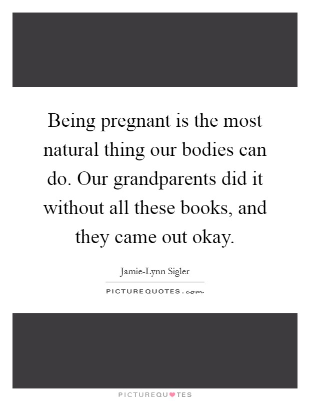 Being pregnant is the most natural thing our bodies can do. Our grandparents did it without all these books, and they came out okay. Picture Quote #1