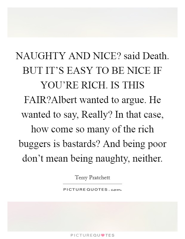 NAUGHTY AND NICE? said Death. BUT IT'S EASY TO BE NICE IF YOU'RE RICH. IS THIS FAIR?Albert wanted to argue. He wanted to say, Really? In that case, how come so many of the rich buggers is bastards? And being poor don't mean being naughty, neither. Picture Quote #1
