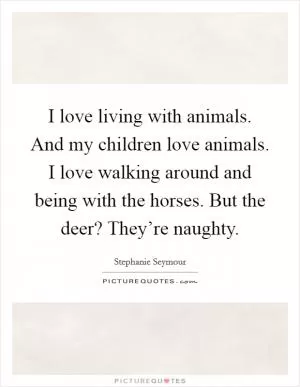 I love living with animals. And my children love animals. I love walking around and being with the horses. But the deer? They’re naughty Picture Quote #1