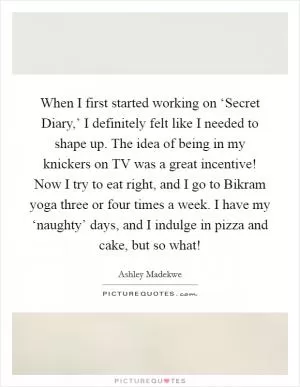 When I first started working on ‘Secret Diary,’ I definitely felt like I needed to shape up. The idea of being in my knickers on TV was a great incentive! Now I try to eat right, and I go to Bikram yoga three or four times a week. I have my ‘naughty’ days, and I indulge in pizza and cake, but so what! Picture Quote #1