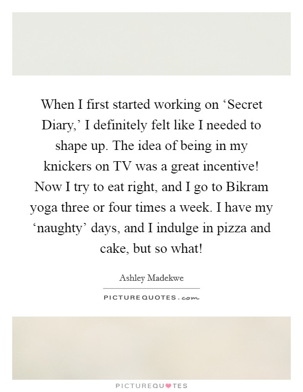When I first started working on ‘Secret Diary,' I definitely felt like I needed to shape up. The idea of being in my knickers on TV was a great incentive! Now I try to eat right, and I go to Bikram yoga three or four times a week. I have my ‘naughty' days, and I indulge in pizza and cake, but so what! Picture Quote #1