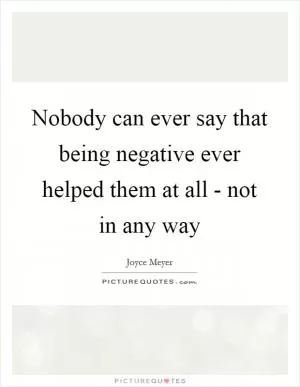 Nobody can ever say that being negative ever helped them at all - not in any way Picture Quote #1