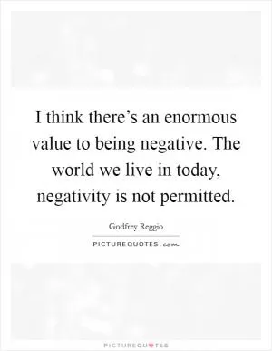 I think there’s an enormous value to being negative. The world we live in today, negativity is not permitted Picture Quote #1