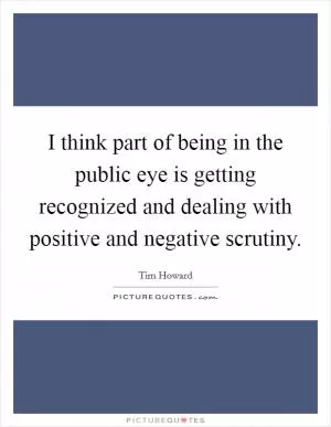 I think part of being in the public eye is getting recognized and dealing with positive and negative scrutiny Picture Quote #1