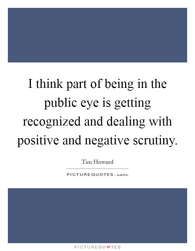 I think part of being in the public eye is getting recognized and dealing with positive and negative scrutiny. Picture Quote #1