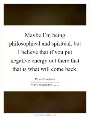 Maybe I’m being philosophical and spiritual, but I believe that if you put negative energy out there that that is what will come back Picture Quote #1