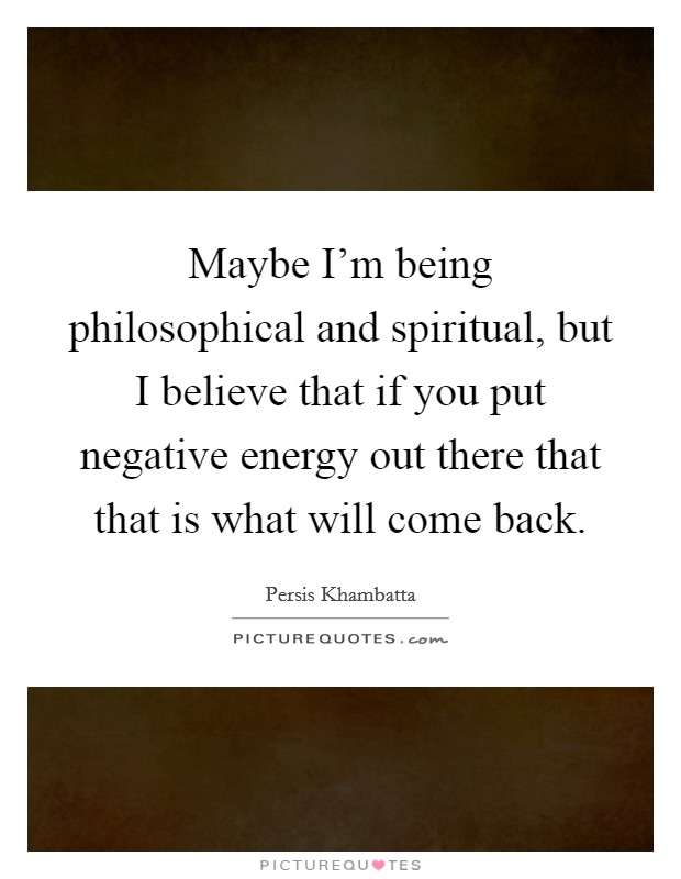 Maybe I'm being philosophical and spiritual, but I believe that if you put negative energy out there that that is what will come back. Picture Quote #1