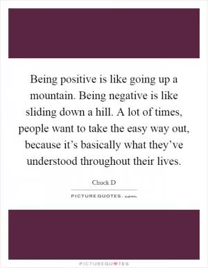 Being positive is like going up a mountain. Being negative is like sliding down a hill. A lot of times, people want to take the easy way out, because it’s basically what they’ve understood throughout their lives Picture Quote #1