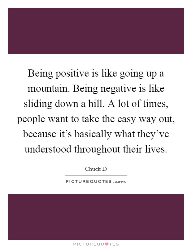 Being positive is like going up a mountain. Being negative is like sliding down a hill. A lot of times, people want to take the easy way out, because it's basically what they've understood throughout their lives. Picture Quote #1