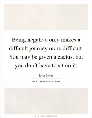 Being negative only makes a difficult journey more difficult. You may be given a cactus, but you don’t have to sit on it Picture Quote #1