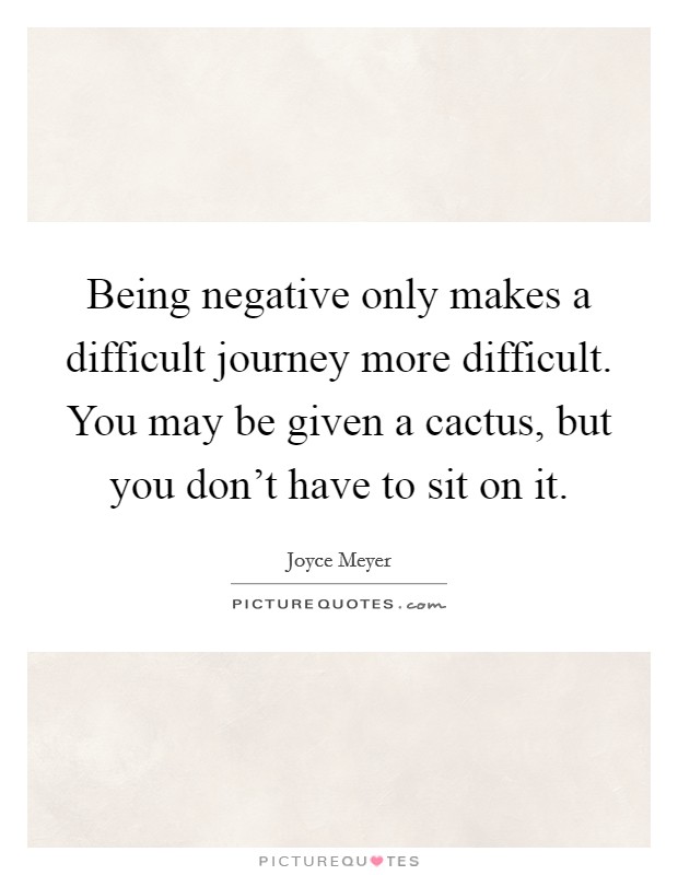 Being negative only makes a difficult journey more difficult. You may be given a cactus, but you don't have to sit on it. Picture Quote #1