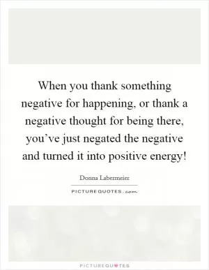 When you thank something negative for happening, or thank a negative thought for being there, you’ve just negated the negative and turned it into positive energy! Picture Quote #1