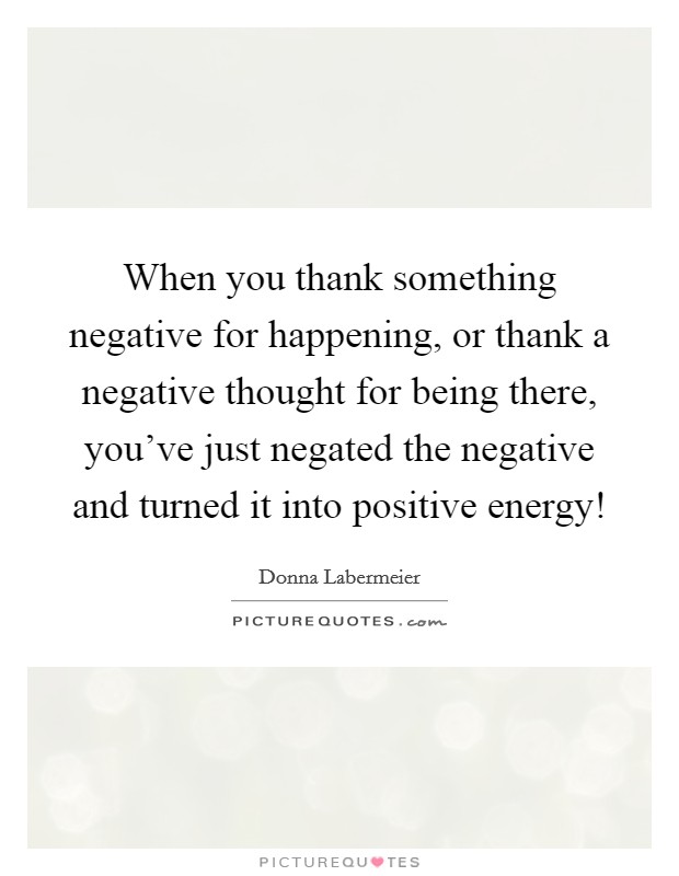 When you thank something negative for happening, or thank a negative thought for being there, you've just negated the negative and turned it into positive energy! Picture Quote #1