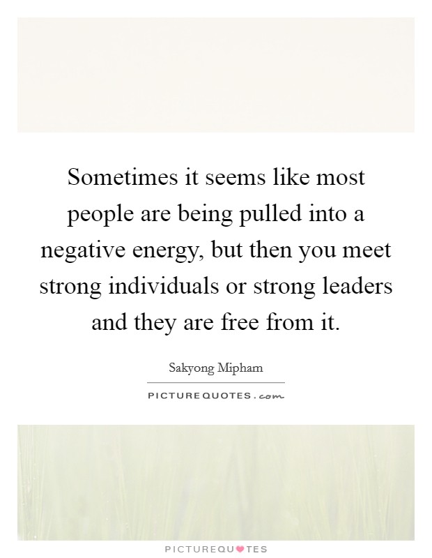 Sometimes it seems like most people are being pulled into a negative energy, but then you meet strong individuals or strong leaders and they are free from it. Picture Quote #1