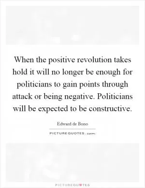 When the positive revolution takes hold it will no longer be enough for politicians to gain points through attack or being negative. Politicians will be expected to be constructive Picture Quote #1