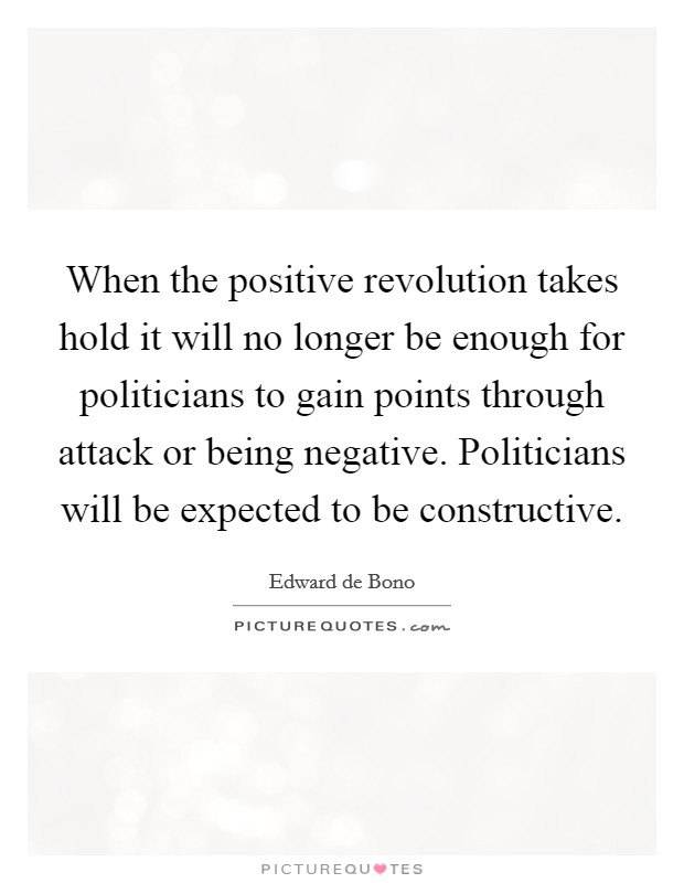 When the positive revolution takes hold it will no longer be enough for politicians to gain points through attack or being negative. Politicians will be expected to be constructive. Picture Quote #1