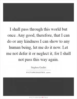 I shall pass through this world but once. Any good, therefore, that I can do or any kindness I can show to any human being, let me do it now. Let me not defer it or neglect it, for I shall not pass this way again Picture Quote #1