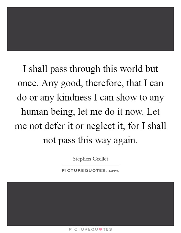I shall pass through this world but once. Any good, therefore, that I can do or any kindness I can show to any human being, let me do it now. Let me not defer it or neglect it, for I shall not pass this way again. Picture Quote #1
