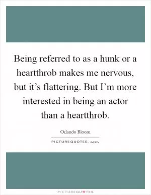 Being referred to as a hunk or a heartthrob makes me nervous, but it’s flattering. But I’m more interested in being an actor than a heartthrob Picture Quote #1